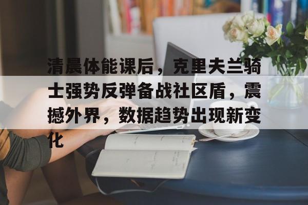 AG真人视讯入口包含清晨体能课后,克里夫兰骑士强势反弹备战社区盾,震撼外界,数据趋势出现新变化的词条